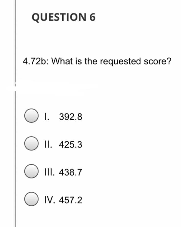 QUESTION 6
4.72b: What is the requested score?
I. 392.8
II. 425.3
III. 438.7
IV. 457.2
