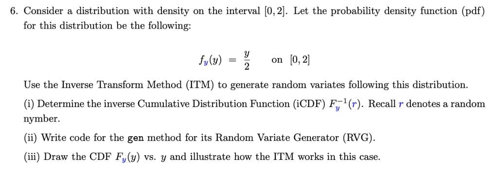 6. Consider a distribution with density on the interval [0, 2]. Let the probability density function (pdf)
for this distribution be the following:
fy(y)
on [0, 2]
2
Use the Inverse Transform Method (ITM) to generate random variates following this distribution.
(i) Determine the inverse Cumulative Distribution Function (1CDF) F,(r). Recall r denotes a random
nymber.
(ii) Write code for the gen method for its Random Variate Generator (RVG).
(iii) Draw the CDF F,(y) vs. y and illustrate how the ITM works in this case.
