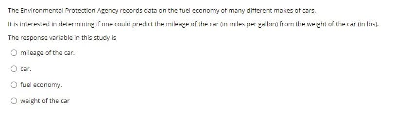 The Environmental Protection Agency records data on the fuel economy of many different makes of cars.
It is interested in determining if one could predict the mileage of the car (in miles per gallon) from the weight of the car (in Ibs).
The response variable in this study is
mileage of the car.
car.
O fuel economy.
weight of the car
