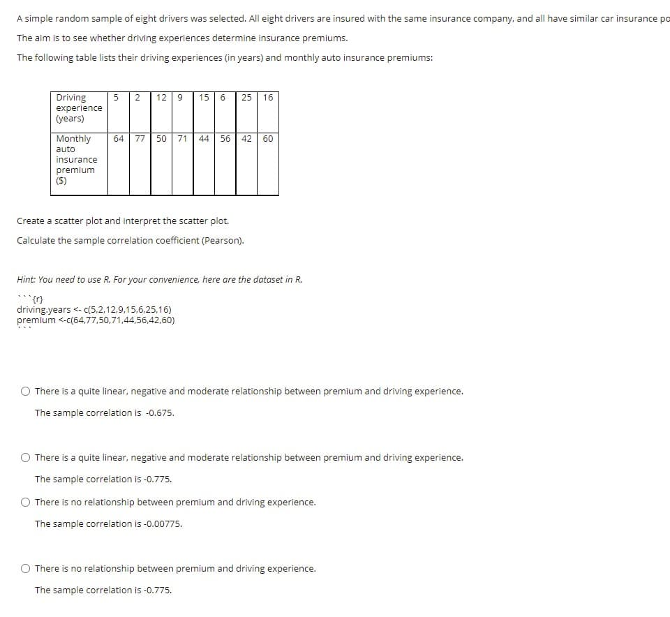 A simple random sample of eight drivers was selected. All eight drivers are insured with the same insurance company, and all have similar car insurance po
The aim is to see whether driving experiences determine insurance premiums.
The following table lists their driving experiences (in years) and monthly auto insurance premiums:
Driving
experience
(years)
5 2
12
15
25
16
Monthly
auto
64
77
50
71
44
56
42
60
insurance
premium
(S)
Create a scatter plot and interpret the scatter plot.
Calculate the sample correlation coefficient (Pearson).
Hint: You need to use R. For your convenience, here are the dataset in R.
{1},..
driving.years <- (5,2,12,9,15,6,25,16)
premium <-c(64,77,50,71,44,56,42,60)
There is a quite linear, negative and moderate relationship between premium and driving experience.
The sample correlation is -0.675.
O There is a quite linear, negative and moderate relationship between premium and driving experience.
The sample correlation is -0.775.
O There is no relationship between premium and driving experience.
The sample correlation is -0.00775.
There is no relationship between premium and driving experience.
The sample correlation is -0.775.
