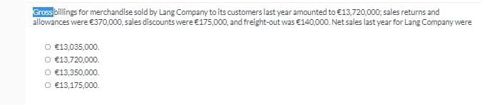 Gross billings for merchandise sold by Lang Company to its customers last year amounted to €13,720,000; sales returns and
allowances were €370,000, sales discounts were €175,000, and freight-out was €140,000. Net sales last year for Lang Company were
O €13,035,000.
O €13,720,000.
O €13,350,000.
O €13,175,000.
