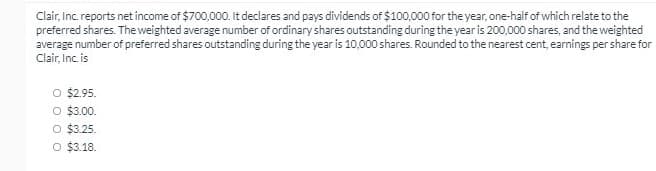 Clair, Inc. reports net income of $700,000. It declares and pays dividends of $100,000 for the year, one-half of which relate to the
preferred shares. The weighted average number of ordinary shares outstanding during the year is 200,000 shares, and the weighted
average number of preferred shares outstanding during the year is 10,000 shares. Rounded to the nearest cent, earnings per share for
Clair, Inc. is
O $2.95.
O $3.00.
O $3.25.
O $3.18.
