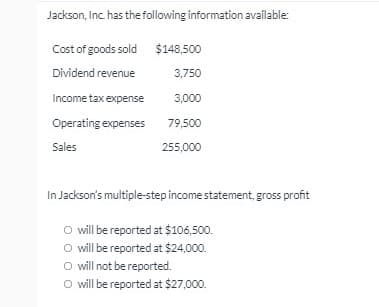 Jackson, Inc. has the following information available:
Cost of goods sold $148,500
Dividend revenue
3,750
Income tax expense
3,000
Operating expenses
79,500
Sales
255,000
In Jackson's multiple-step income statement, gross profit
O will be reported at $106,500.
O will be reported at $24,000.
O will not be reported.
O will be reported at $27,000.
