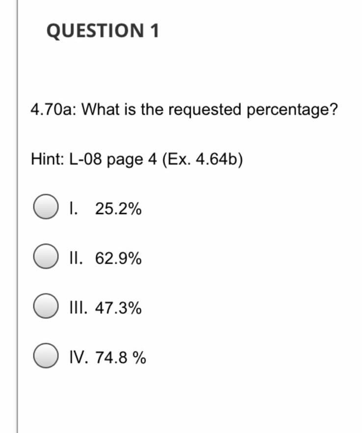 QUESTION 1
4.70a: What is the requested percentage?
Hint: L-08 page 4 (Ex. 4.64b)
O 1. 25.2%
II. 62.9%
III. 47.3%
IV. 74.8 %
