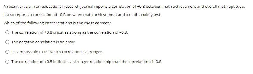 A recent article in an educational research journal reports a correlation of +0.8 between math achievement and overall math aptitude.
It also reports a correlation of -0.8 between math achievement and a math anxiety test.
Which of the following interpretations is the most correct?
The correlation of +0.8 is just as strong as the correlation of -0.8.
The negative correlation is an error.
O t is impossible to tell which correlation is stronger.
O The correlation of +0.8 indicates a stronger relationship than the correlation of -0.8.
