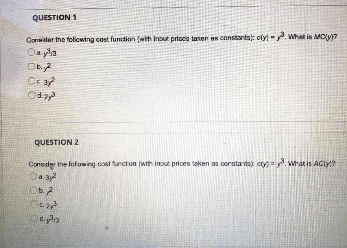 QUESTION 1
Consider the following cost function (with input prices taken as constants): c(y) =y. What is MC(y)?
Oa. y313
O b.y?
C.
O d. 2y
QUESTION 2
Consider the following cost function (with input prices taken as constants): c(y) = y. What is AC(y)?
Oa. 3y2
Ob.y
Oc. 2y3
Od.y313
