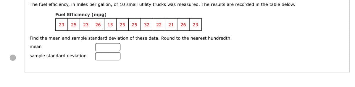 The fuel efficiency, in miles per gallon, of 10 small utility trucks was measured. The results are recorded in the table below.
Fuel Efficiency (mpg)
23
25
23
26
15
25
25
32
22
21
26
23
Find the mean and sample standard deviation of these data. Round to the nearest hundredth.
mean
sample standard deviation
