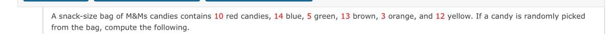 A snack-size bag of M&Ms candies contains 10 red candies, 14 blue, 5 green, 13 brown, 3 orange, and 12 yellow. If a candy is randomly picked
from the bag, compute the following.

