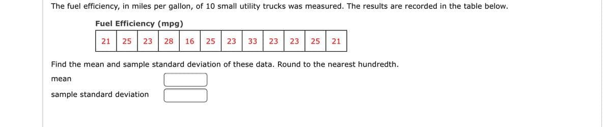 The fuel efficiency, in miles per gallon, of 10 small utility trucks was measured. The results are recorded in the table below.
Fuel Efficiency (mpg)
21
25
23
28
16
25
23
33
23
23
25
21
Find the mean and sample standard deviation of these data. Round to the nearest hundredth.
mean
sample standard deviation
