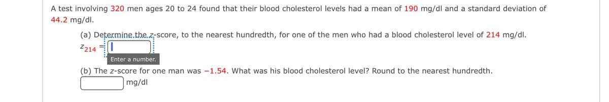 A test involving 320 men ages 20 to 24 found that their blood cholesterol levels had a mean of 190 mg/dl and a standard deviation of
44.2 mg/dl.
(a) Dețermine.the z-score, to the nearest hundredth, for one of the men who had a blood cholesterol level of 214 mg/dli.
Z214
Enter a number.
(b) The z-score for one man was -1.54. What was his blood cholesterol level? Round to the nearest hundredth.
mg/dl
