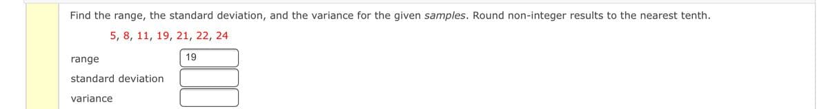 Find the range, the standard deviation, and the variance for the given samples. Round non-integer results to the nearest tenth.
5, 8, 11, 19, 21, 22, 24
range
19
standard deviation
variance
