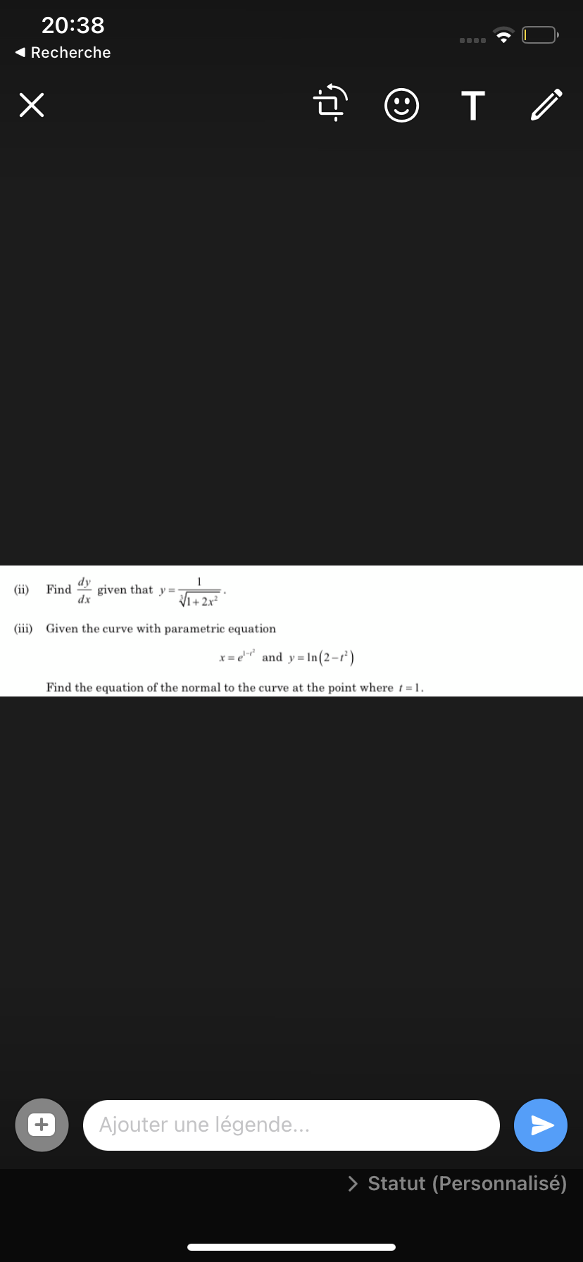 20:38
( Recherche
dy
(ii)
Find
given that y =-
dx
Vi+2x²
(iii) Given the curve with parametric equation
and y = In(2-r')
Find the equation of the normal to the curve at the point where t = 1.
Ajouter une légende...
> Statut (Personnalisé)
