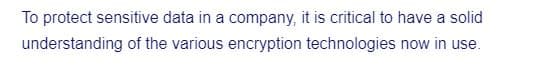 To protect sensitive data in a company, it is critical to have a solid
understanding of the various encryption technologies now in use.