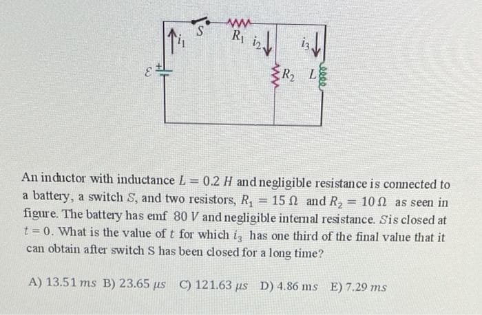 Ry i2
R L
An inductor with inductance L 0.2 H and negligible resistance is connected to
a battery, a switch S, and two resistors, R, = 15 N and R, = 10 N as seen in
figure. The battery has emf 80 V and negligible internal resistance. Sis closed at
t = 0. What is the value of t for which i has one third of the final value that it
%3D
%3D
%3D
can obtain after switch S has been closed for a long time?
A) 13.51 ms B) 23.65 us C) 121.63 us D) 4.86 ms E) 7.29 ms
