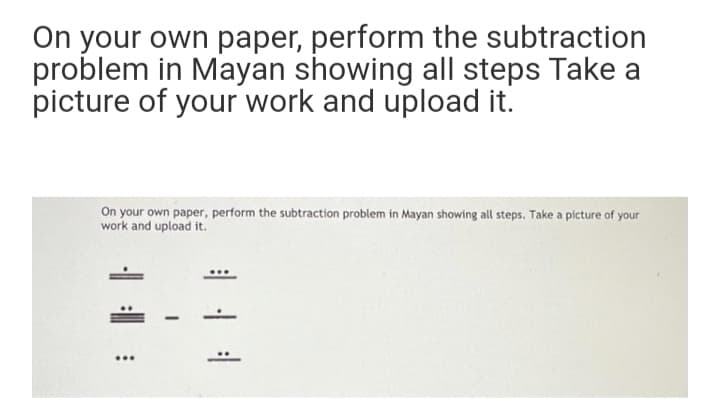 On your own paper, perform the subtraction
problem in Mayan showing all steps Take a
picture of your work and upload it.
On your own paper, perform the subtraction problem in Mayan showing all steps. Take a picture of your
work and upload it.
