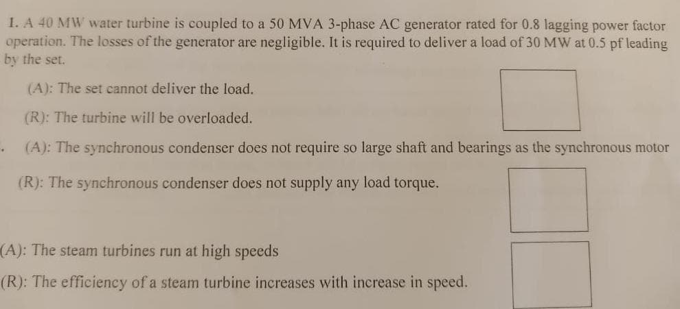 1. A 40 MW water turbine is coupled to a 50 MVA 3-phase AC generator rated for 0.8 lagging power factor
operation. The losses of the generator are negligible. It is required to deliver a load of 30 MW at 0.5 pf leading
by the set.
(A): The set cannot deliver the load.
(R): The turbine will be overloaded.
(A): The synchronous condenser does not require so large shaft and bearings as the synchronous motor
(R): The synchronous condenser does not supply any load torque.
(A): The steam turbines run at high speeds
(R): The efficiency of a steam turbine increases with increase in speed.
