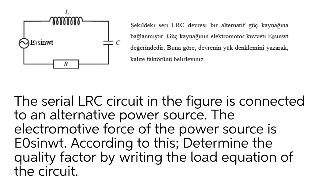 Şekildeki seri LRC devresi bir alternatif güç kaynağına
bağlanmıştır. Güç kaynağının elektromotor kuvveti Eosinwt
C
değerindedir. Buna göre; devrenin yük denklemini yazarak,
Eosinwt
kalite faktörünü belirleyiniz.
R
The serial LRC circuit in the figure is connected
to an alternative power source. The
electromotive force of the power source is
EOsinwt. According to this; Determine the
quality factor by writing the load equation of
the circuit.
