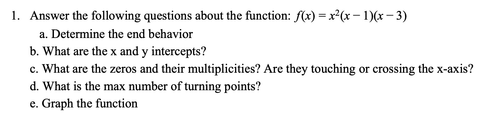 1. Answer the following questions about the function: f(x) x2(x-1)(x-3)
=
a. Determine the end behavior
b. What are the x and y intercepts?
c. What are the zeros and their multiplicities? Are they touching or crossing the x-axis?
d. What is the max number of turning points?
e. Graph the function
