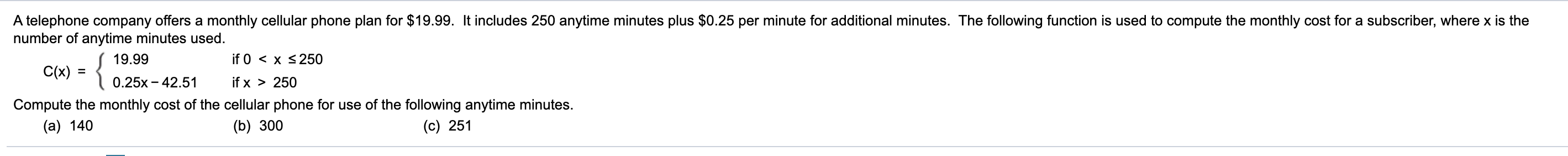 A telephone company offers a monthly cellular phone plan for $19.99. It includes 250 anytime minutes plus $0.25 per minute for additional minutes. The following function is used to compute the monthly cost for a subscriber, where x is the
number of anytime minutes used.
{
19.99
if 0 < x <250
C(x) =
%3D
0.25x - 42.51
if x > 250
Compute the monthly cost of the cellular phone for use of the following anytime minutes.
(c) 251
(a) 140
(b) 300
