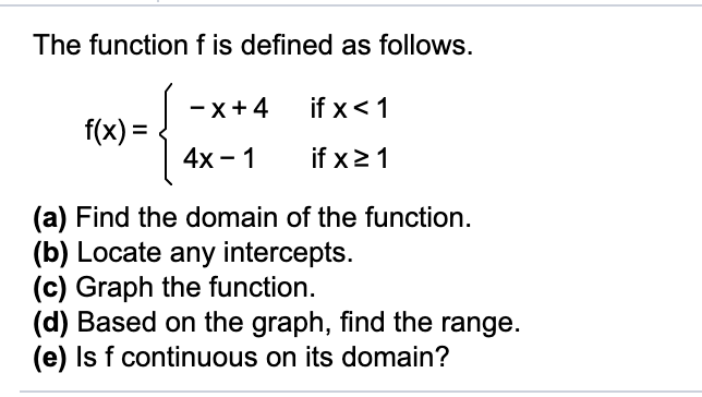 The function f is defined as follows.
if x<1
-x+4
f(x) =
if x21
4х - 1
(a) Find the domain of the function.
(b) Locate any intercepts.
(c) Graph the function.
(d) Based on the graph, find the range.
(e) Is f continuous on its domain?
