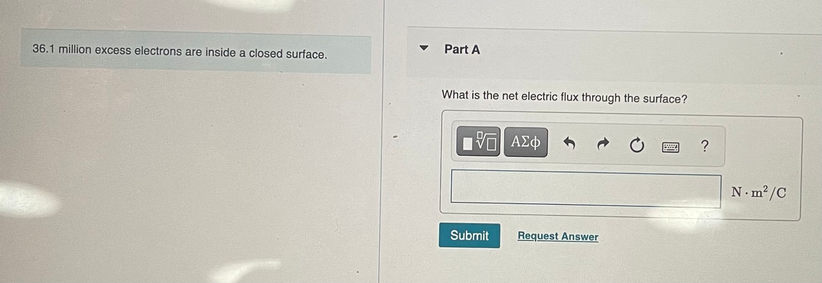 36.1 million excess electrons are inside a closed surface.
Part A
What is the net electric flux through the surface?
VE ΑΣΦ
Submit
Request Answer
C
?
N.m²/C