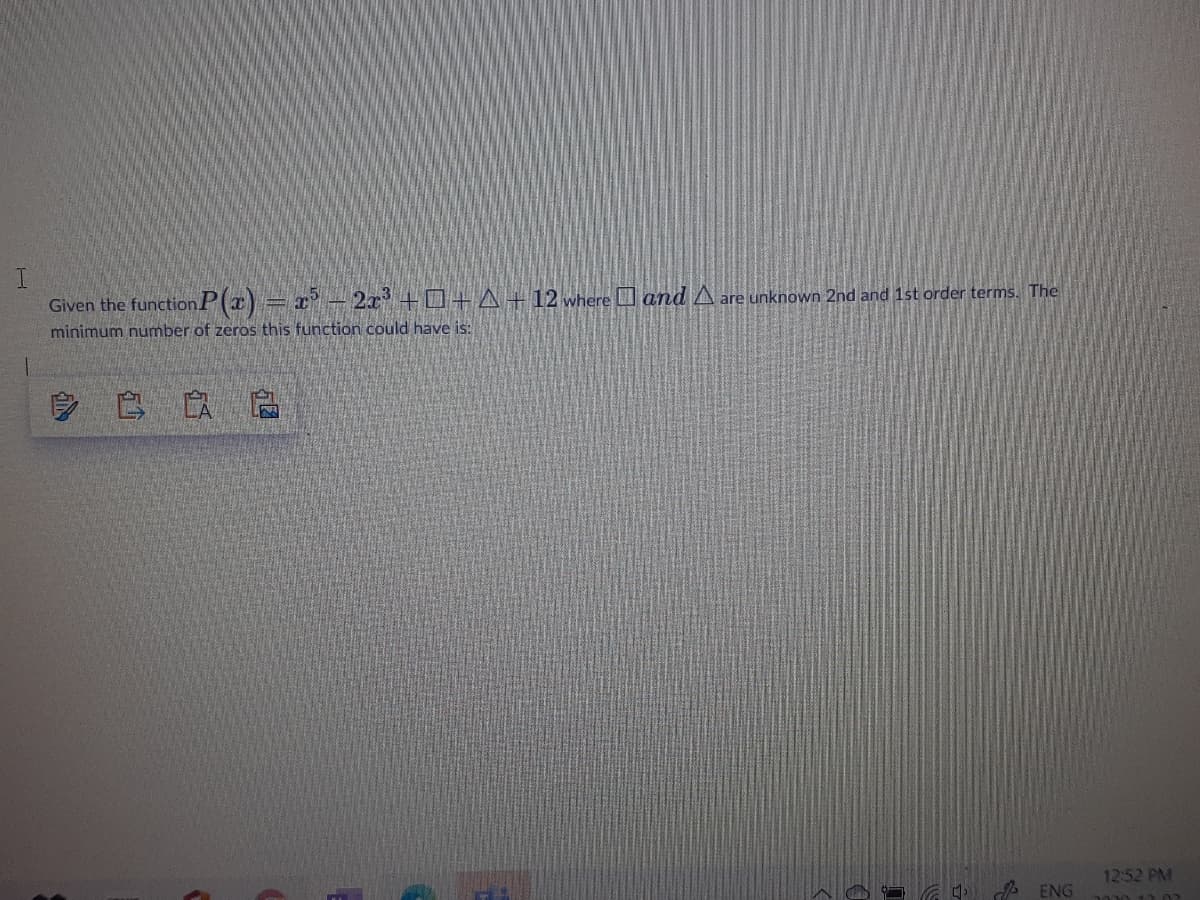 I.
Given the functionP(x) = x- 2x +0+ A+12 where and A are unknown 2nd and 1st order terms. The
minimum number of zeros this function could have is:
12:52 PM
A ENG
