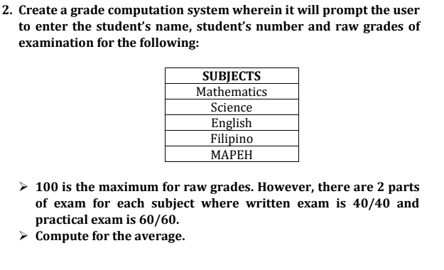 2. Create a grade computation system wherein it will prompt the user
to enter the student's name, student's number and raw grades of
examination for the following:
SUBJECTS
Mathematics
Science
English
Filipino
МАРЕН
100 is the maximum for raw grades. However, there are 2 parts
of exam for each subject where written exam is 40/40 and
practical exam is 60/60.
> Compute for the average.
