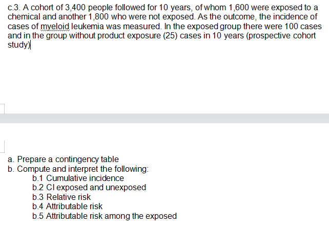 c.3. A cohort of 3,400 people followed for 10 years, of whom 1,600 were exposed to a
chemical and another 1,800 who were not exposed. As the outcome, the incidence of
cases of myeloid leukemia was measured. In the exposed group there were 100 cases
and in the group without product exposure (25) cases in 10 years (prospective cohort
study)
a. Prepare a contingency table
b. Compute and interpret the following:
b.1 Cumulative incidence
b.2 Clexposed and unexposed
b.3 Relative risk
b.4 Attributable risk
b.5 Attributable risk among the exposed
