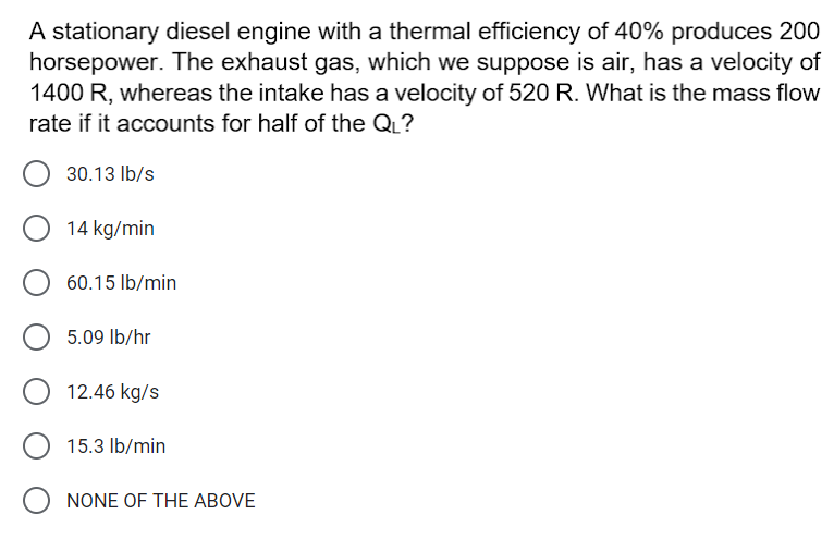 A stationary diesel engine with a thermal efficiency of 40% produces 200
horsepower. The exhaust gas, which we suppose is air, has a velocity of
1400 R, whereas the intake has a velocity of 520 R. What is the mass flow
rate if it accounts for half of the QL?
30.13 Ib/s
14 kg/min
60.15 Ib/min
5.09 lb/hr
12.46 kg/s
15.3 Ib/min
NONE OF THE ABOVE
