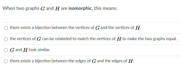 When two graphs G and H are isomorphic, this means:
there exists a bijection between the vertices of G and the vertices of H.
the vertices of G can be relabeled to match the vertices of H to make the two graphs equal.
G and H look similar.
O there exists a bijection between the edges of G and the edges of H.
