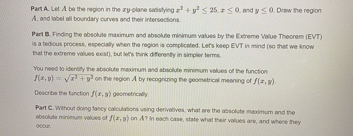 Part A. Let A be the region in the xy-plane satisfying x + y? < 25, x <0, and y < 0. Draw the region
A, and label all boundary curves and their intersections.
Part B. Finding the absolute maximum and absolute minimum values by the Extreme Value Theorem (EVT)
is a tedious process, especially when the region is complicated. Let's keep EVT in mind (so that we know
that the extreme values exist), but let's think differently in simpler terms.
You need to identify the absolute maximum and absolute minimum values of the function
f(x, y) = Vr2 + y? on the region A by recognizing the geometrical meaning of f(x, y).
Describe the function f(x,y) geometrically.
Part C. Without doing fancy calculations using derivatives, what are the absolute maximum and the
absolute minimum values of f(x,y) on A? In each case, state what their values are, and where they
occur.
