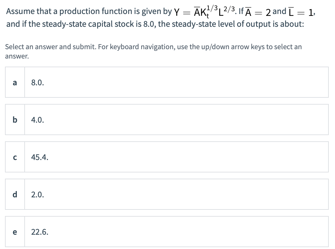 Assume that a production function is given by Y AK/³L2/³. IfĀ = 2 and [ = 1,
=
and if the steady-state capital stock is 8.0, the steady-state level of output is about:
Select an answer and submit. For keyboard navigation, use the up/down arrow keys to select an
answer.
a
с
d
e
8.0.
4.0.
45.4.
2.0.
22.6.