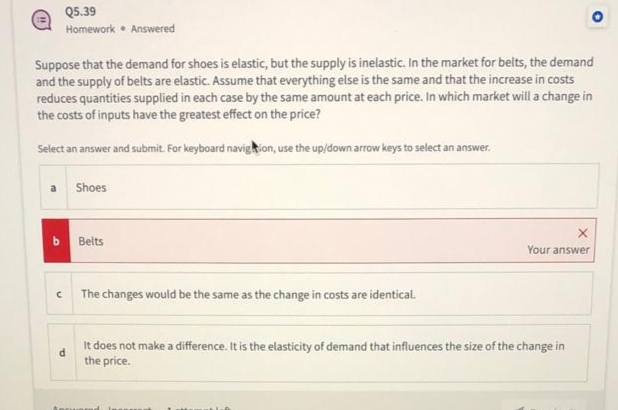 Q5.39
Homework Answered
Suppose that the demand for shoes is elastic, but the supply is inelastic. In the market for belts, the demand
and the supply of belts are elastic. Assume that everything else is the same and that the increase in costs
reduces quantities supplied in each case by the same amount at each price. In which market will a change in
the costs of inputs have the greatest effect on the price?
Select an answer and submit. For keyboard navigation, use the up/down arrow keys to select an answer.
Shoes
Belts
The changes would be the same as the change in costs are identical.
X
Your answer
It does not make a difference. It is the elasticity of demand that influences the size of the change in
the price.
Ancuiered