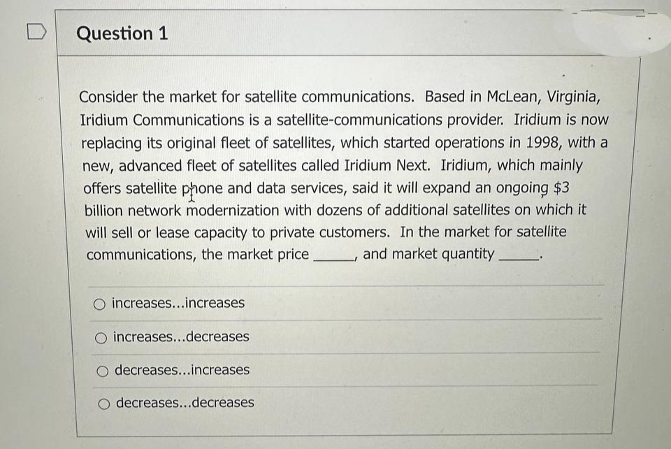 Question 1
Consider the market for satellite communications. Based in McLean, Virginia,
Iridium Communications is a satellite-communications provider. Iridium is now
replacing its original fleet of satellites, which started operations in 1998, with a
new, advanced fleet of satellites called Iridium Next. Iridium, which mainly
offers satellite phone and data services, said it will expand an ongoing $3
billion network modernization with dozens of additional satellites on which it
will sell or lease capacity to private customers. In the market for satellite
communications, the market price, and market quantity.
O increases...increases
O increases...decreases
decreases...increases
O decreases...decreases