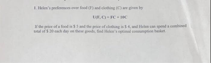 1. Helen's preferences over food (F) and clothing (C) are given by
U(F, C) FC +10C
If the price of a food is $ 5 and the price of clothing is $ 4, and Helen can spend a combined
total of $ 20 each day on these goods, find Helen's optimal consumption basket.