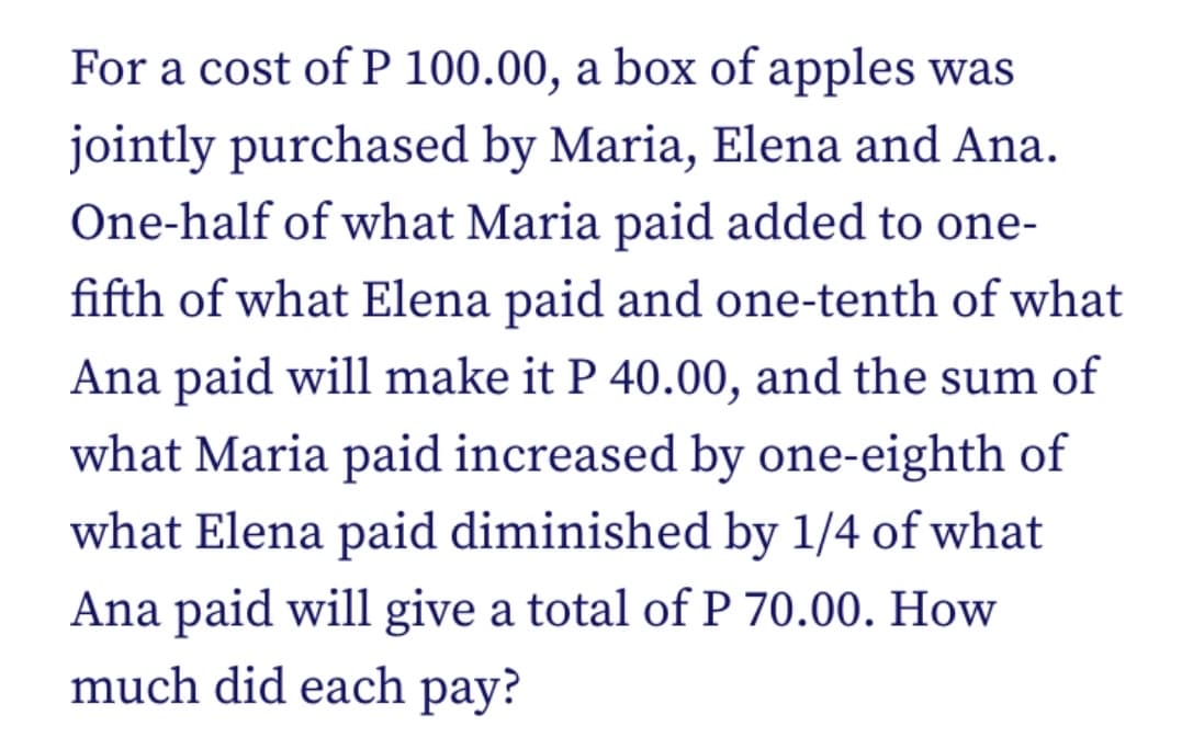 For a cost of P 100.00, a box of apples was
jointly purchased by Maria, Elena and Ana.
One-half of what Maria paid added to one-
fifth of what Elena paid and one-tenth of what
Ana paid will make it P 40.00, and the sum of
what Maria paid increased by one-eighth of
what Elena paid diminished by 1/4 of what
Ana paid will give a total of P 70.00. How
much did each pay?
