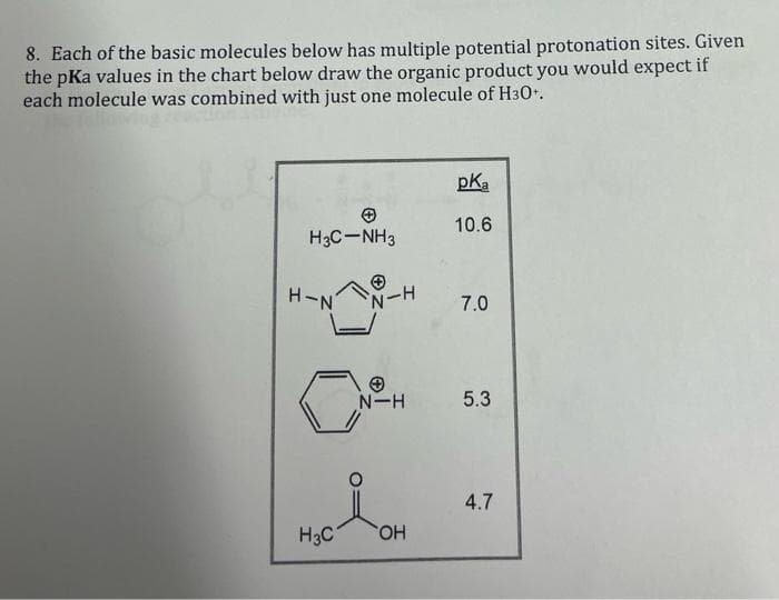 8. Each of the basic molecules below has multiple potential protonation sites. Given
the pKa values in the chart below draw the organic product you would expect if
each molecule was combined with just one molecule of H30+.
H3C-NH3
H-N
0
H3C
N-H
N-H
OH
pKa
10.6
7.0
5.3
4.7
