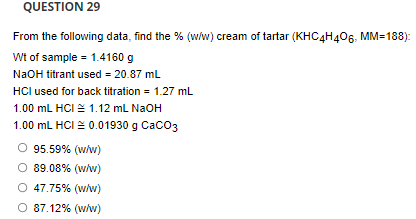 QUESTION 29
From the following data, find the % (w/w) cream of tartar (KHC4H406, MM=188):
Wt of sample = 1.4160 g
NaOH titrant used = 20.87 mL
HCI used for back titration = 1.27 mL
1.00 mL HCI = 1.12 mL NaOH
1.00 mL HCI = 0.01930 g Caco3
95.59% (w/w)
89.08% (w/w)
O 47.75% (w/w)
O 87.12% (w/w)
