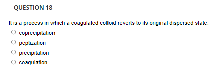 QUESTION 18
It is a process in which a coagulated colloid reverts to its original dispersed state.
O coprecipitation
peptization
O precipitation
O coagulation
