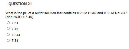 QUESTION 21
What is the pH of a buffer solution that contains 0.25 M HCIO and 0.35 M NaCIO?
(рКа HCIO - 7.46)
O 7.61
O 7.46
O 10.44
O 7.31
