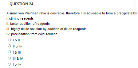 QUESTION 24
A small von Weirman ratio is desirable, therefore it is advisable to fom a precipitate by
I. stirring reagents
II. faster addition of reagents
III. highly dilute solution by addition of dilute reagents
IV. precipitation from cold solution
O I& ||
O Il only
O I& II
III & IV
O I only

