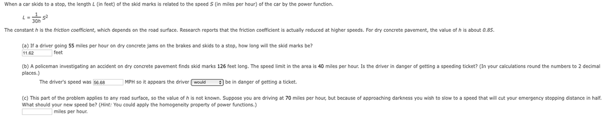When a car skids to a stop, the length L (in feet) of the skid marks is related to the speed S (in miles per hour) of the car by the power function.
L= s2
30h
The constant h is the friction coefficient, which depends on the road surface. Research reports that the friction coefficient
actually reduced at higher speeds. For dry concrete pavement, the value of h is about 0.85.
(a) If a driver going 55 miles per hour on dry concrete jams on the brakes and skids to a stop, how long will the skid marks be?
11.62
feet
(b) A policeman investigating an accident on dry concrete pavement finds skid marks 126 feet long. The speed limit in the area is 40 miles per hour. Is the driver in danger of getting a speeding ticket? (In your calculations round the numbers to 2 decimal
places.)
The driver's speed was 56.68
MPH so it appears the driver ( would
be in danger of getting a ticket.
(c) This part of the problem applies to any road surface, so the value of h is not known. Suppose you are driving at 70 miles per hour, but because of approaching darkness you wish to slow to a speed that will cut your emergency stopping distance in half.
What should your new speed be? (Hint: You could apply the homogeneity property of power functions.)
miles per hour.
