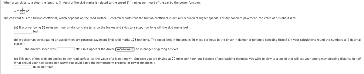 When a car skids to a stop, the length L (in feet) of the skid marks is related to the speed S (in miles per hour) of the car by the power function.
s2
30h
The constant h is the friction coefficient, which depends on the road surface. Research reports that the friction coefficient is actually reduced at higher speeds. For dry concrete pavement, the value of h is about 0.85.
(a) If a driver going 55 miles per hour on dry concrete jams on the brakes and skids to a stop, how long will the skid marks be?
feet
(b) A policeman investigating an accident on dry concrete pavement finds skid marks 126 feet long. The speed limit
the area is 40 miles per hour. Is the driver in danger of getting a speeding ticket? (In your calculations round the numbers to 2 decimal
places.)
The driver's speed was
MPH so it appears the driver
Select- be in danger of getting a ticket.
(c) This part of the problem applies to any road surface, so the value of h is not known. Suppose you are driving at 70 miles per hour, but because of approaching darkness you wish to slow to a speed that will cut your emergency stopping distance in half.
What should your new speed be? (Hint: You could apply the homogeneity property of power functions.)
miles per hour.
