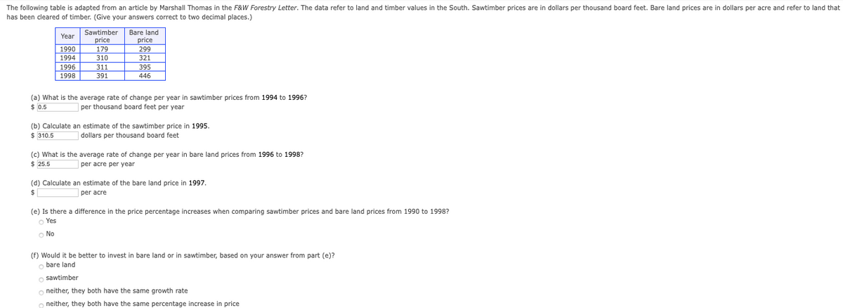 The following table is adapted from an article by Marshall Thomas in the F&W Forestry Letter. The data refer to land and timber values in the South. Sawtimber prices are in dollars per thousand board feet. Bare land prices are in dollars per acre and refer to land that
has been cleared of timber. (Give your answers correct to two decimal places.)
Year Sawtimber
price
Bare land
price
1990
179
299
1994
310
321
1996
311
395
1998
391
446
(a) What is the average rate of change per year in sawtimber prices from 1994 to 1996?
$ 0.5
|per thousand board feet per year
(b) Calculate an estimate of the sawtimber price in 1995.
$ 310.5
dollars per thousand board feet
(c) What is the average rate of change per year in bare land prices from 1996 to 1998?
$ 25.5
per acre per year
(d) Calculate an estimate of the bare land price in 1997.
$
per acre
(e) Is there a difference in the price percentage increases when comparing sawtimber prices and bare land prices from 1990 to 1998?
o Yes
O No
(f) Would it be better to invest in bare land or in sawtimber, based on your answer from part (e)?
o bare land
o sawtimber
o neither, they both have the same growth rate
neither, they both have the same percentage increase in price
