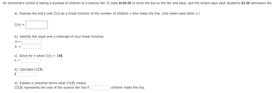 An elementary school is taking a busload of children to a science fair. It costs $140.00 to drive the bus to the fair and back, and the school pays each student's $3.00 admission fee.
a). Express the trip's cost C(n) as a linear function of the number of children n who make the trip. (Use lower-case letter n.)
C(n) =
b). Identify the slope and y-intercept of your linear function.
m =
b =
c). Solve for n when C(n) = 158.
n =
d). Calculate C(13).
e). Explain in practical terms what C(13) means.
C(13) represents the cost of the science fair trip if
children make the trip.
