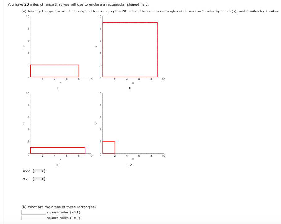 You have 20 miles of fence that you will use to enclose a rectangular shaped field.
(a) Identify the graphs which correspond to arranging the 20 miles of fence into rectangles of dimension 9 miles by 1 mile(s), and 8 miles by 2 miles.
10
101
6
2
6
8
10
6
10
I
II
10
10
6
6
y
y
6
10
10
III
IV
8x2
9x1
(b) What are the areas of these rectangles?
square miles (9x1)
square miles (8x2)
2.
2.
