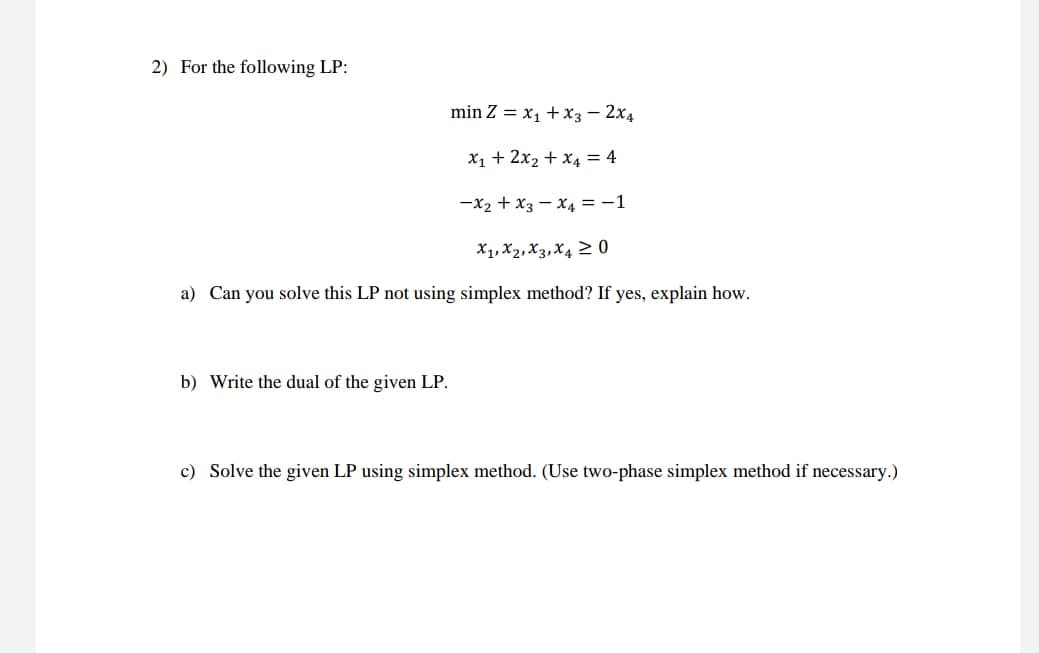 2) For the following LP:
min Z = x1 + X3 – 2x4
X1 + 2x2 + x4 = 4
-x2 + x3 – X4 = -1
X1, X2,X3,X4 2 0
a) Can you solve this LP not using simplex method? If yes, explain how.
b) Write the dual of the given LP.
c) Solve the given LP using simplex method. (Use two-phase simplex method if necessary.)
