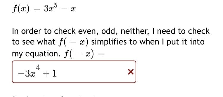 f(x) = 3x5
– x
In order to check even, odd, neither, I need to check
to see what f( – x) simplifies to when I put it into
my equation. f(- x) =
-
4
-3x*+ 1
