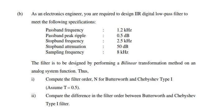 (b)
As an electronics engineer, you are required to design IIR digital low-pass filter to
meet the following specifications:
Passband frequency
Passband peak ripple
Stopband frequency
Stopband attenuation
Sampling frequency
1.2 kHz
0.5 dB
2.5 kHz
50 dB
8 kHz
The filter is to be designed by performing a Bilinear transformation method on an
analog system function. Thus,
i)
Compute the filter order, N for Butterworth and Chebyshev Type I
(Assume T= 0.5).
ii)
Compare the difference in the filter order between Butterworth and Chebyshev
Type I filter.
