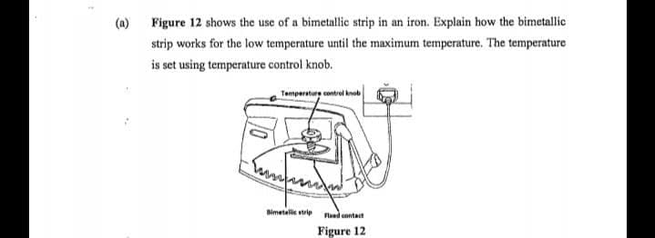 (a) Figure 12 shows the use of a bimetallic strip in an iron. Explain how the bimetallic
strip works for the low temperature until the maximum temperature. The temperature
is set using temperature control knob.
Temperature contrel knob
Bimetallic strip
Fined contact
Figure 12
